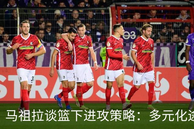 马祖拉谈篮下进攻策略：多元化途径提供压迫感